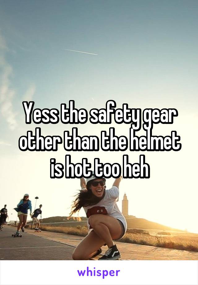 Yess the safety gear other than the helmet is hot too heh