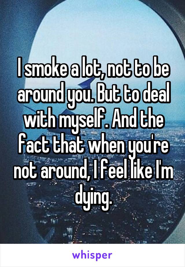 I smoke a lot, not to be around you. But to deal with myself. And the fact that when you're not around, I feel like I'm dying.