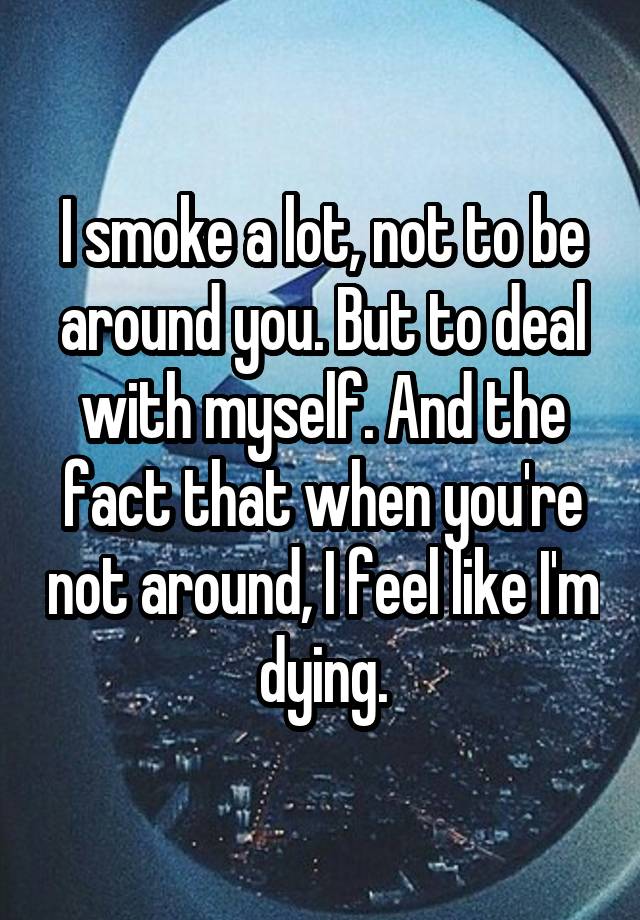 I smoke a lot, not to be around you. But to deal with myself. And the fact that when you're not around, I feel like I'm dying.