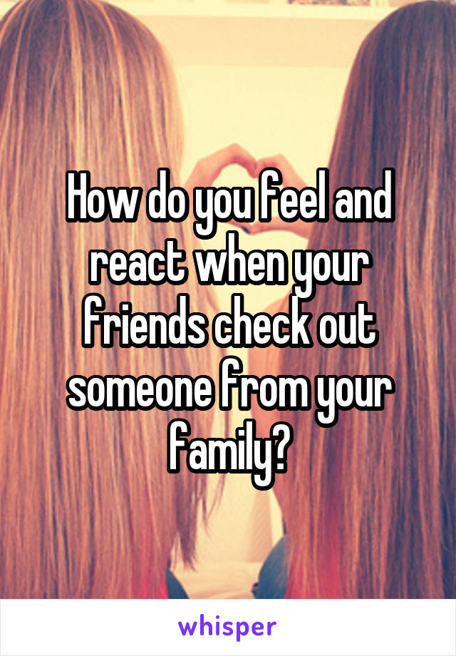 How do you feel and react when your friends check out someone from your family?