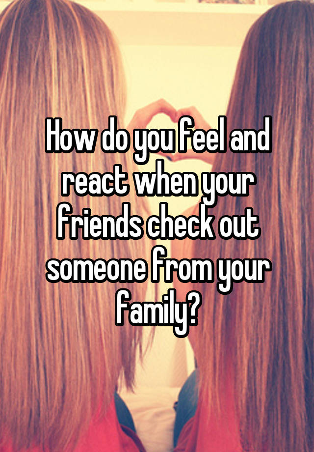 How do you feel and react when your friends check out someone from your family?