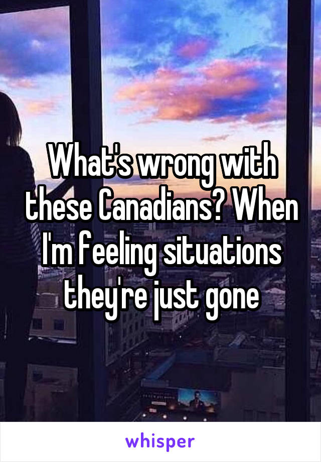 What's wrong with these Canadians? When I'm feeling situations they're just gone