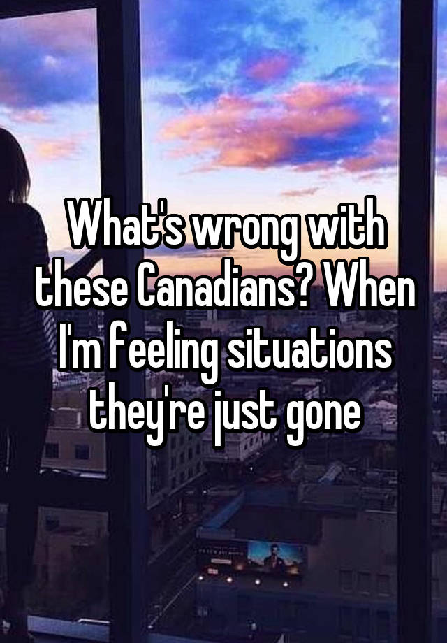 What's wrong with these Canadians? When I'm feeling situations they're just gone