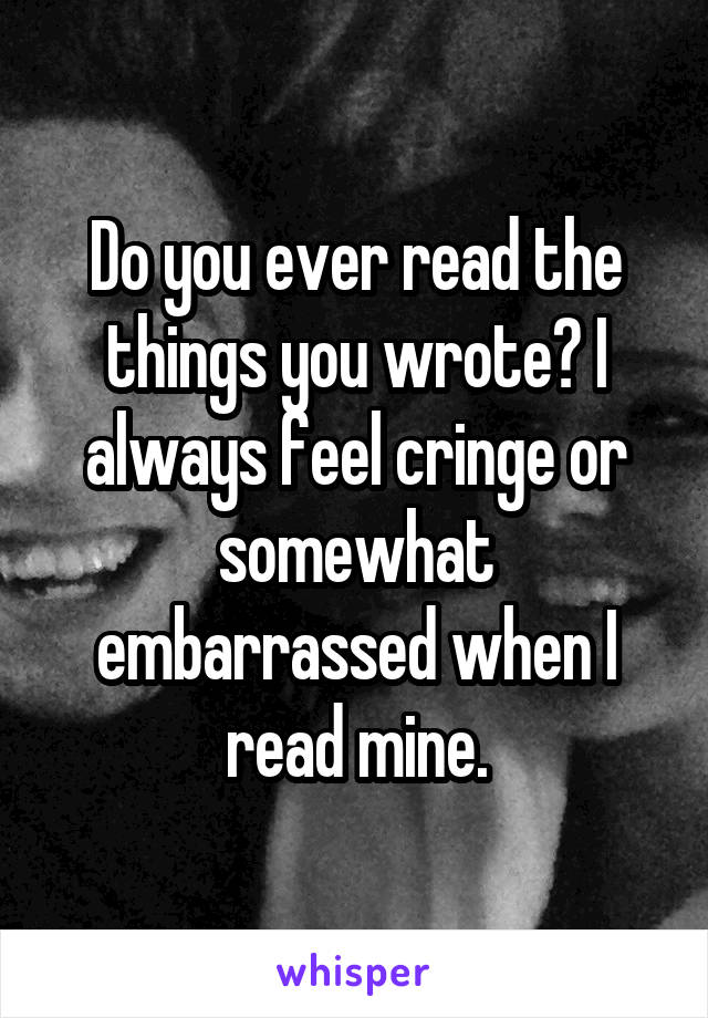 Do you ever read the things you wrote? I always feel cringe or somewhat embarrassed when I read mine.