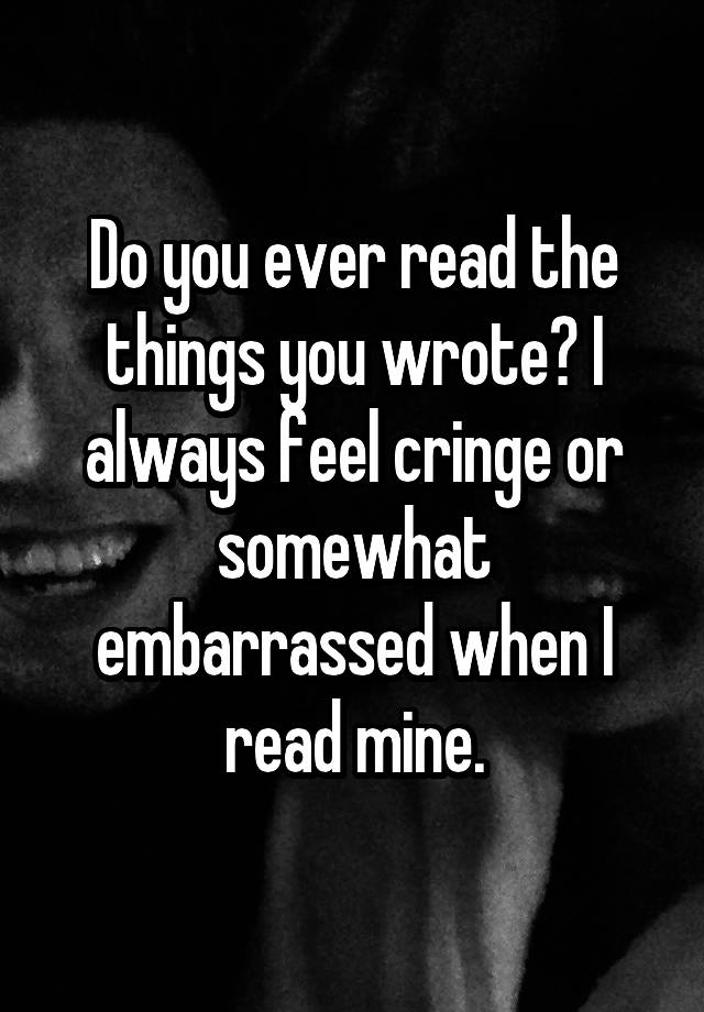 Do you ever read the things you wrote? I always feel cringe or somewhat embarrassed when I read mine.