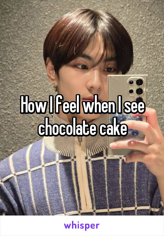 How I feel when I see chocolate cake