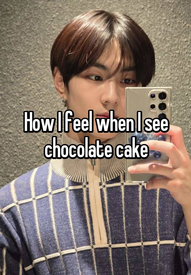 How I feel when I see chocolate cake