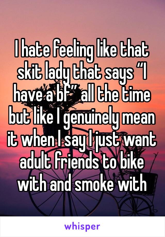 I hate feeling like that skit lady that says “I have a bf” all the time but like I genuinely mean it when I say I just want adult friends to bike with and smoke with