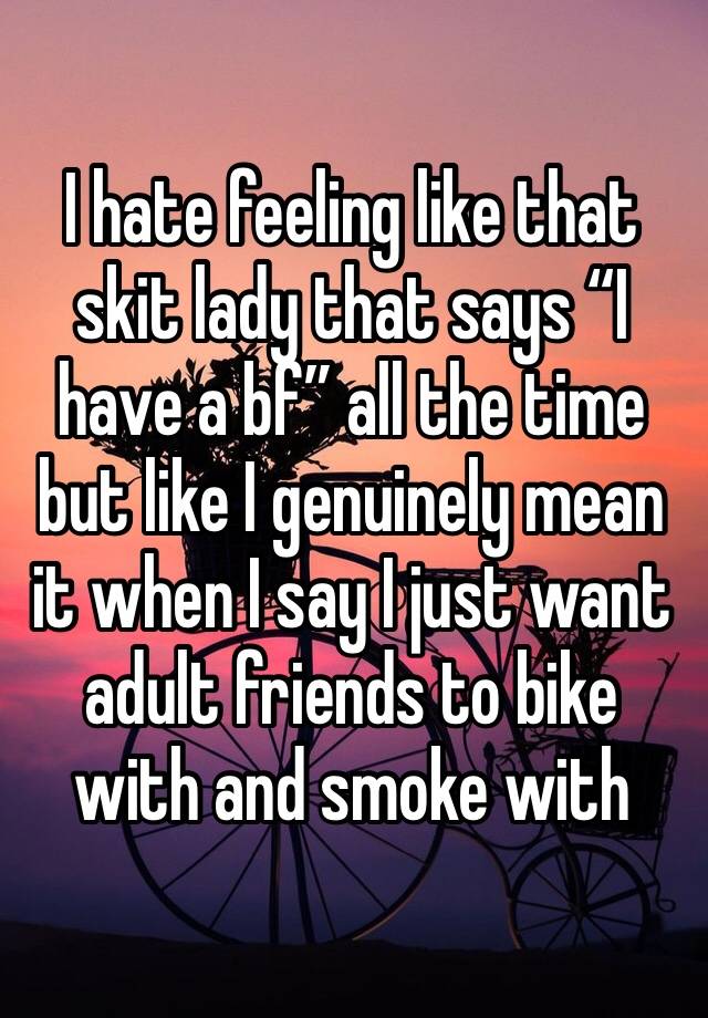 I hate feeling like that skit lady that says “I have a bf” all the time but like I genuinely mean it when I say I just want adult friends to bike with and smoke with