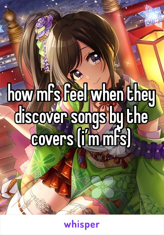 how mfs feel when they discover songs by the covers (i’m mfs)