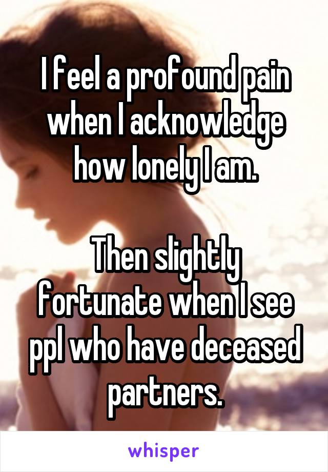 I feel a profound pain when I acknowledge how lonely I am.

Then slightly fortunate when I see ppl who have deceased partners.