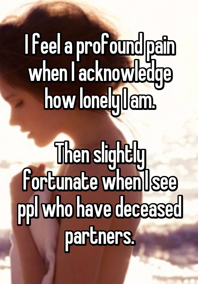 I feel a profound pain when I acknowledge how lonely I am.

Then slightly fortunate when I see ppl who have deceased partners.