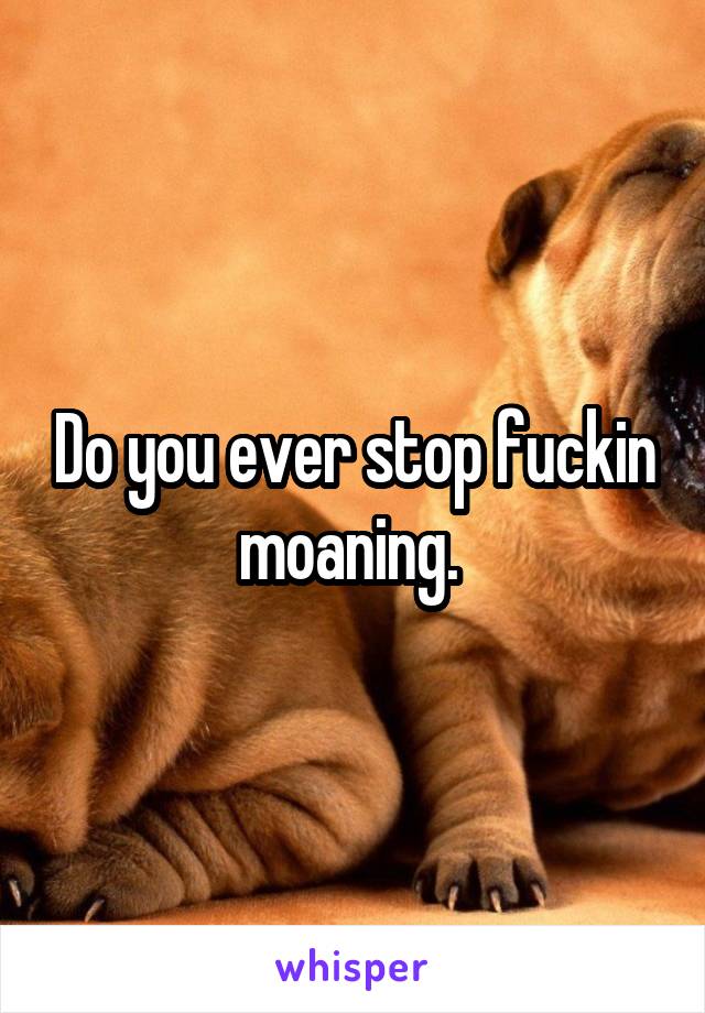 Do you ever stop fuckin moaning. 