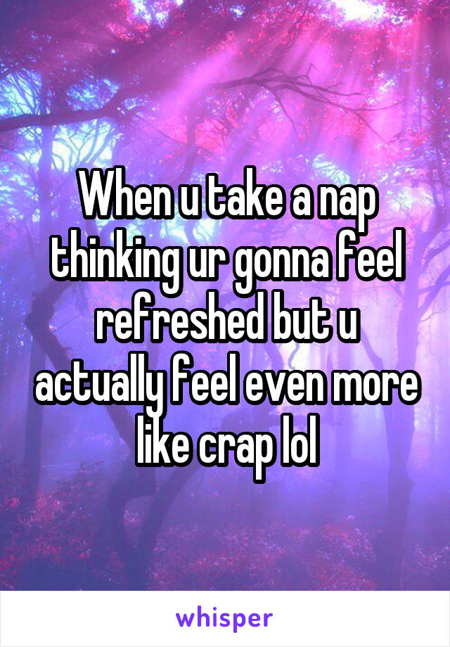 When u take a nap thinking ur gonna feel refreshed but u actually feel even more like crap lol