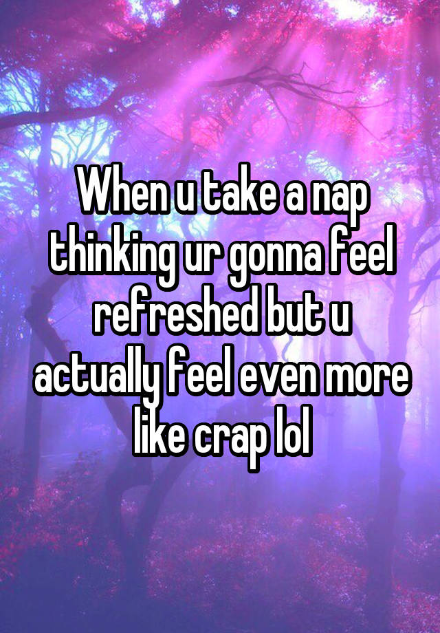 When u take a nap thinking ur gonna feel refreshed but u actually feel even more like crap lol