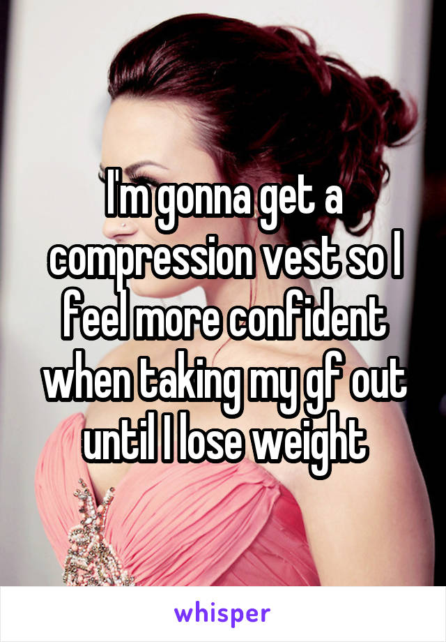 I'm gonna get a compression vest so I feel more confident when taking my gf out until I lose weight