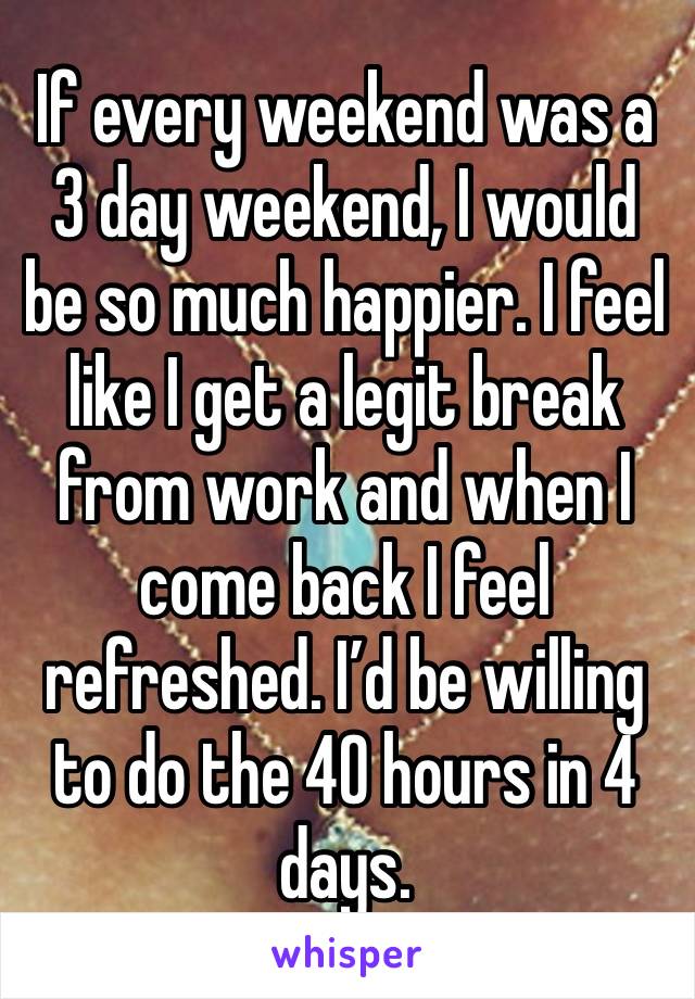 If every weekend was a 3 day weekend, I would be so much happier. I feel like I get a legit break from work and when I come back I feel refreshed. I’d be willing to do the 40 hours in 4 days.