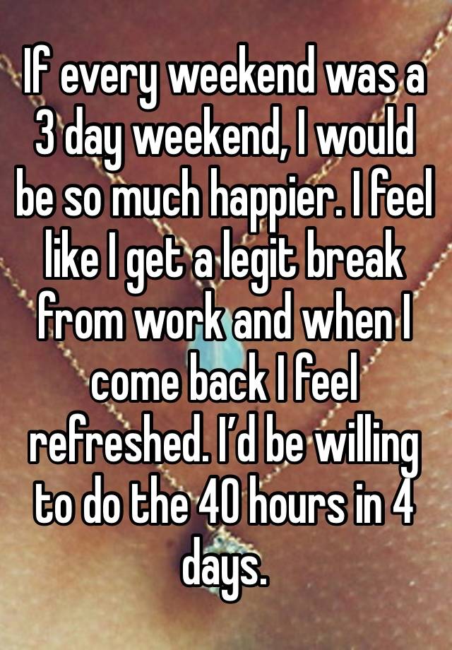 If every weekend was a 3 day weekend, I would be so much happier. I feel like I get a legit break from work and when I come back I feel refreshed. I’d be willing to do the 40 hours in 4 days.