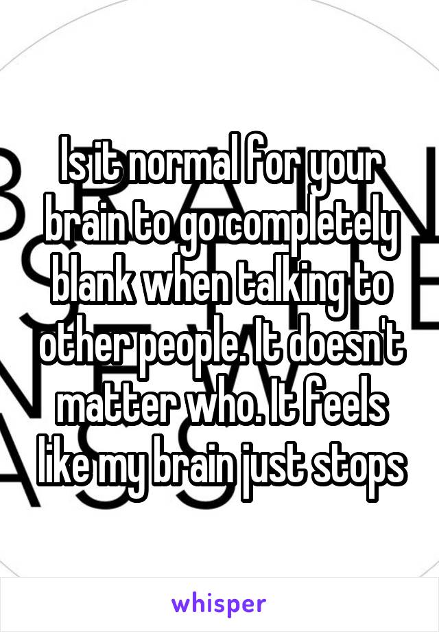 Is it normal for your brain to go completely blank when talking to other people. It doesn't matter who. It feels like my brain just stops