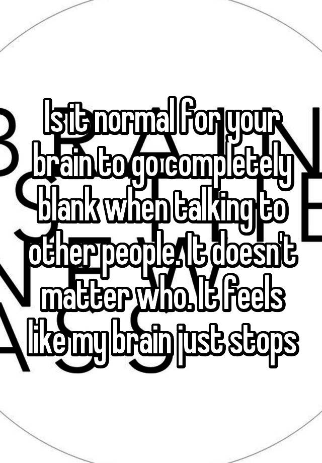 Is it normal for your brain to go completely blank when talking to other people. It doesn't matter who. It feels like my brain just stops