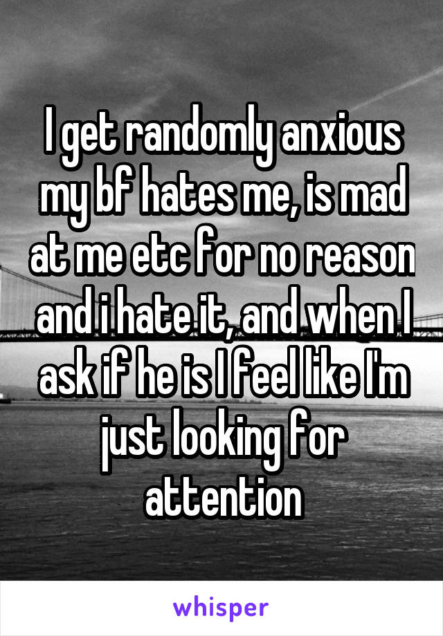 I get randomly anxious my bf hates me, is mad at me etc for no reason and i hate it, and when I ask if he is I feel like I'm just looking for attention