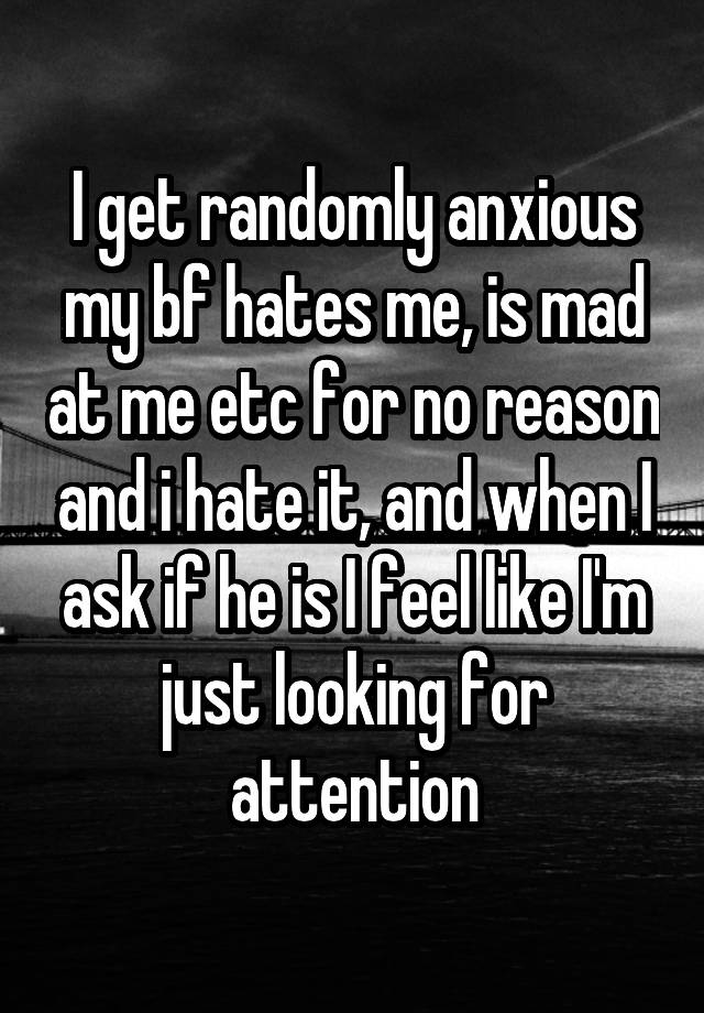 I get randomly anxious my bf hates me, is mad at me etc for no reason and i hate it, and when I ask if he is I feel like I'm just looking for attention