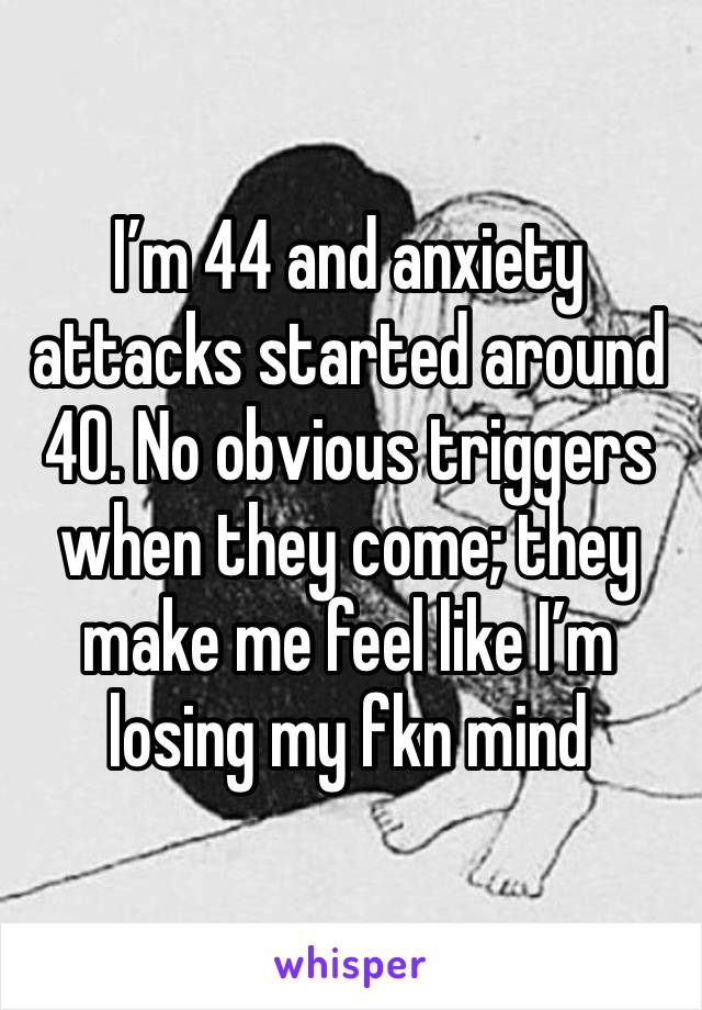 I’m 44 and anxiety attacks started around 40. No obvious triggers when they come; they make me feel like I’m losing my fkn mind