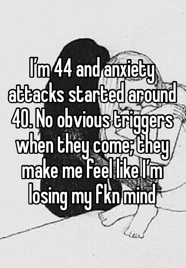 I’m 44 and anxiety attacks started around 40. No obvious triggers when they come; they make me feel like I’m losing my fkn mind