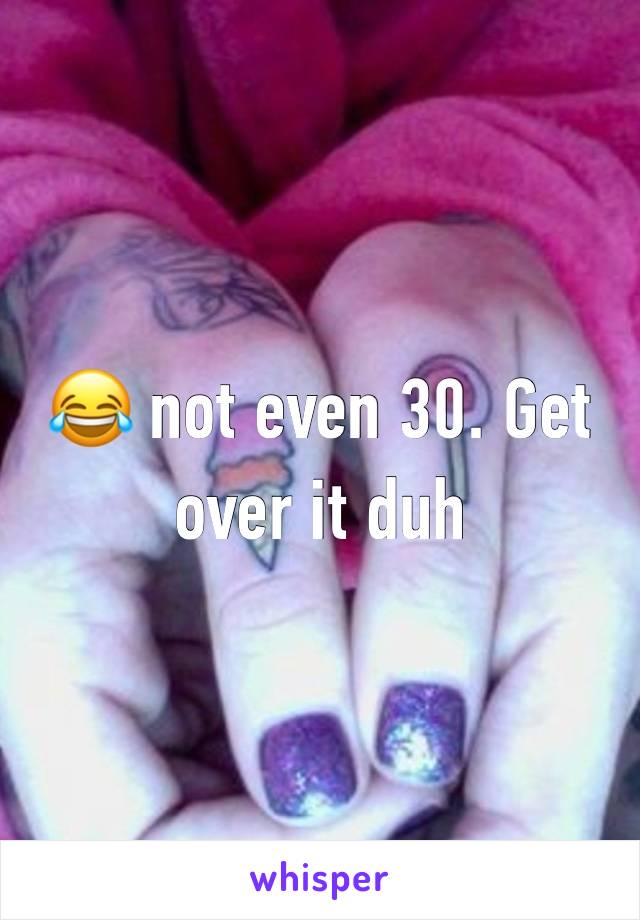 😂 not even 30. Get over it duh