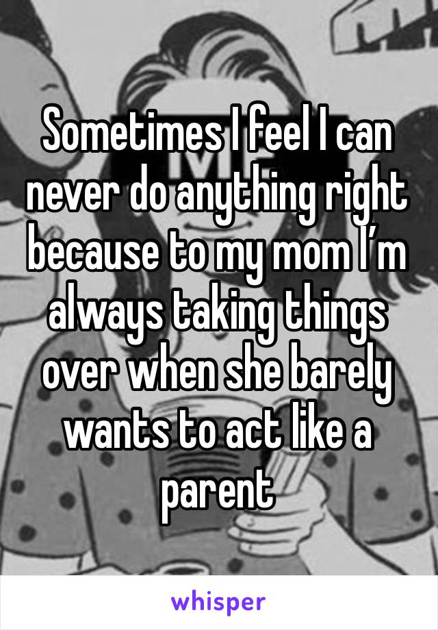 Sometimes I feel I can never do anything right because to my mom I’m always taking things over when she barely wants to act like a parent 