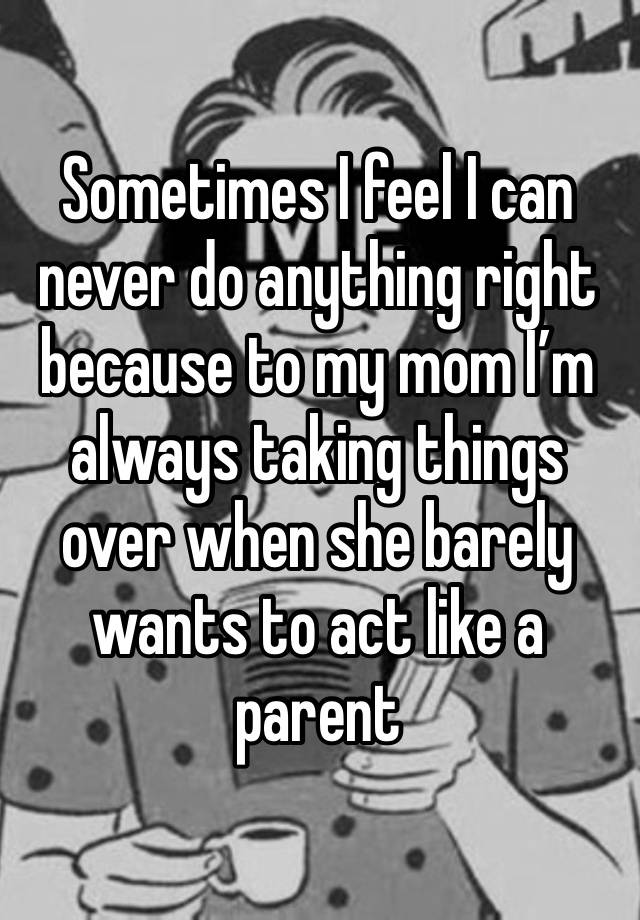 Sometimes I feel I can never do anything right because to my mom I’m always taking things over when she barely wants to act like a parent 