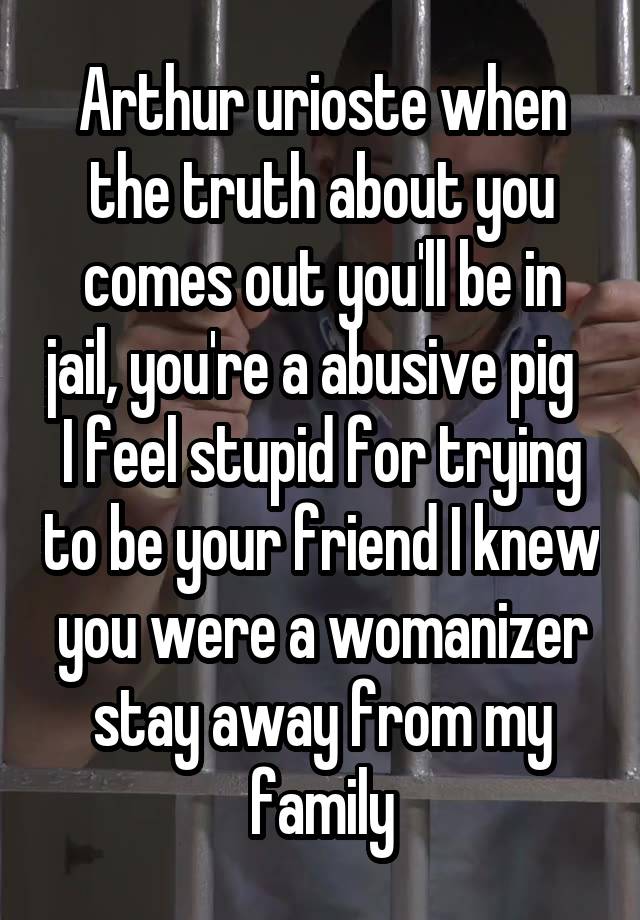 Arthur urioste when the truth about you comes out you'll be in jail, you're a abusive pig   I feel stupid for trying to be your friend I knew you were a womanizer stay away from my family