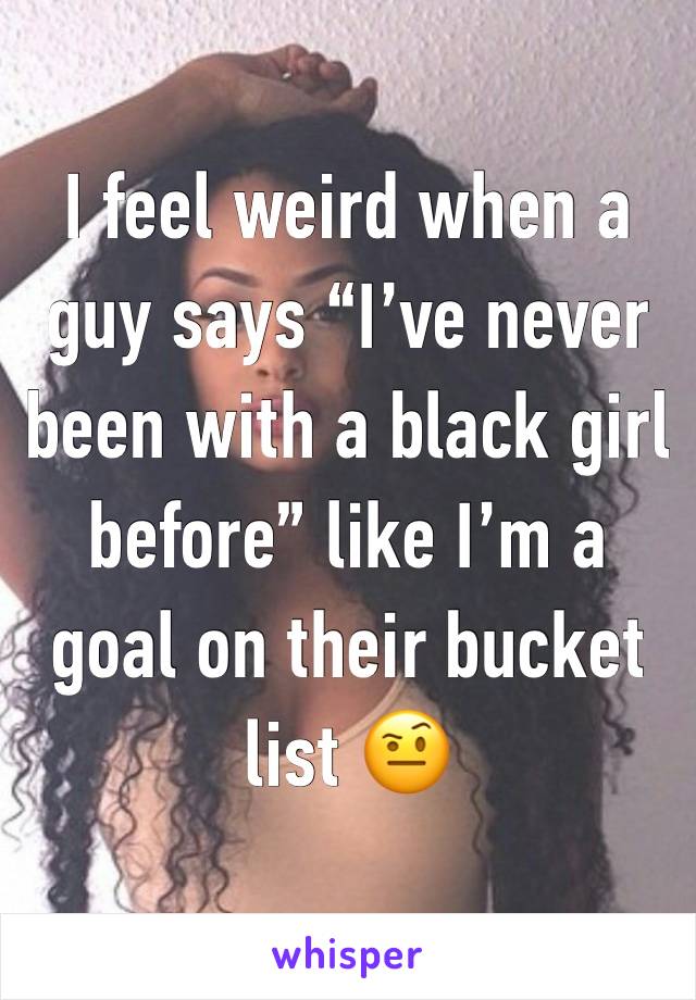 I feel weird when a guy says “I’ve never been with a black girl before” like I’m a goal on their bucket list 🤨