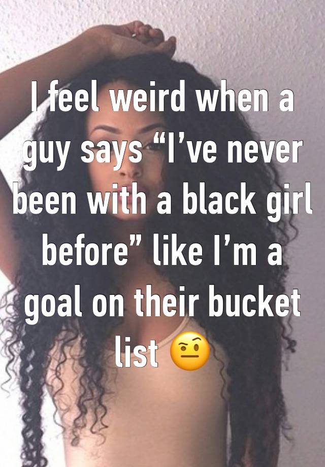 I feel weird when a guy says “I’ve never been with a black girl before” like I’m a goal on their bucket list 🤨