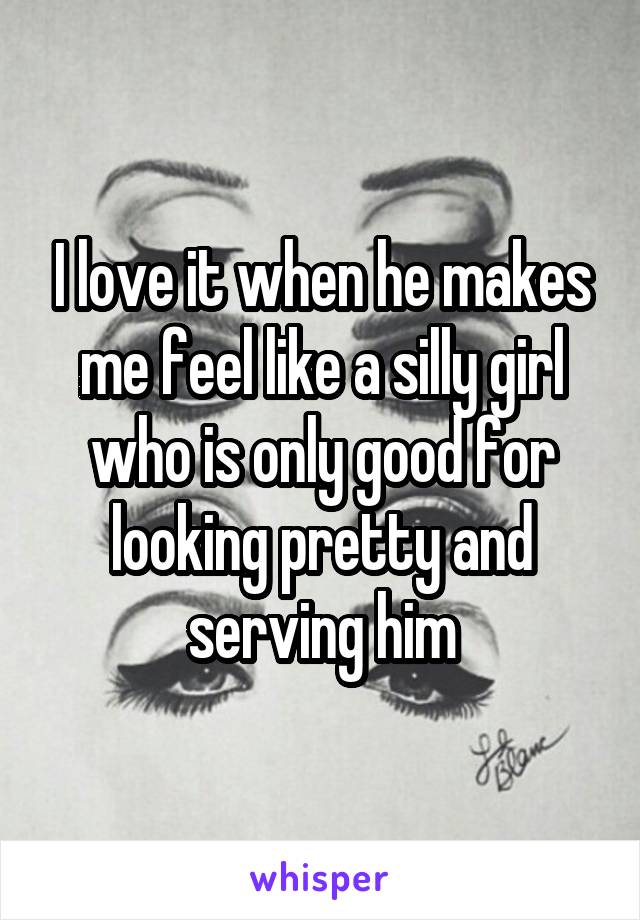 I love it when he makes me feel like a silly girl who is only good for looking pretty and serving him