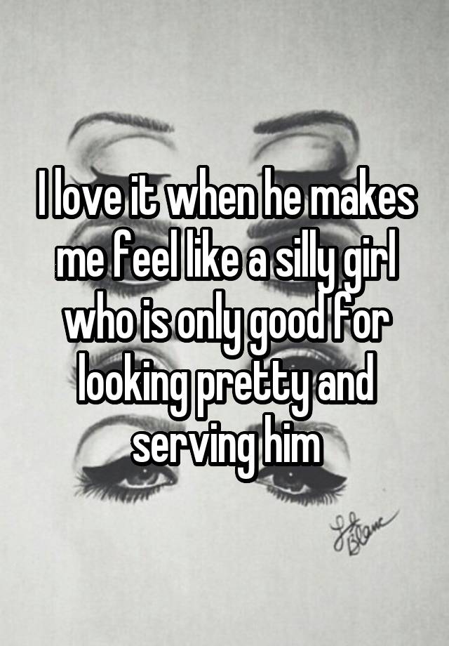 I love it when he makes me feel like a silly girl who is only good for looking pretty and serving him