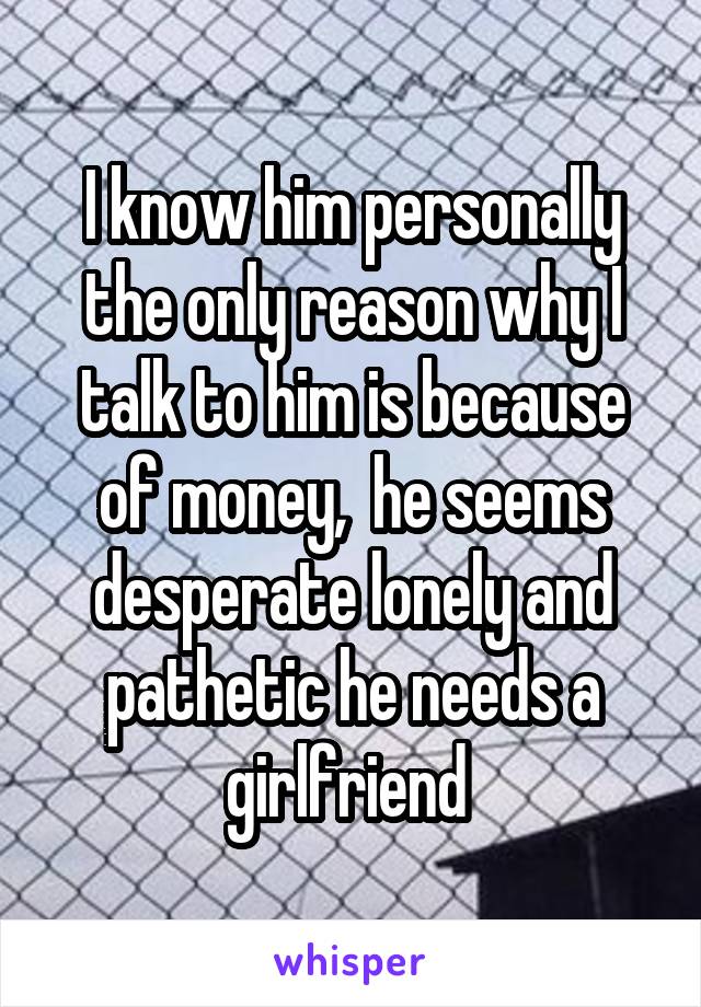 I know him personally the only reason why I talk to him is because of money,  he seems desperate lonely and pathetic he needs a girlfriend 