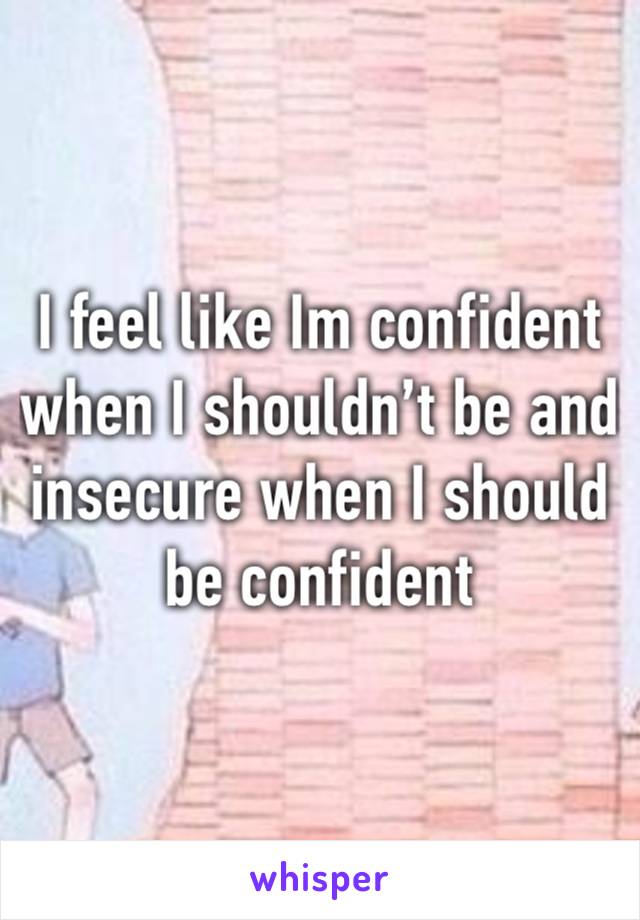 I feel like Im confident when I shouldn’t be and insecure when I should be confident 