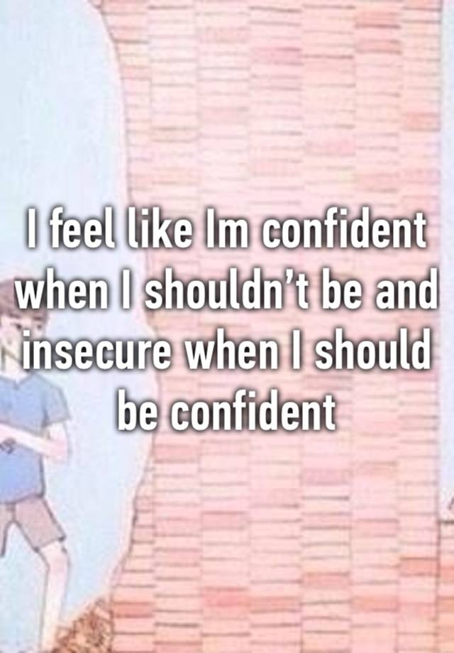 I feel like Im confident when I shouldn’t be and insecure when I should be confident 