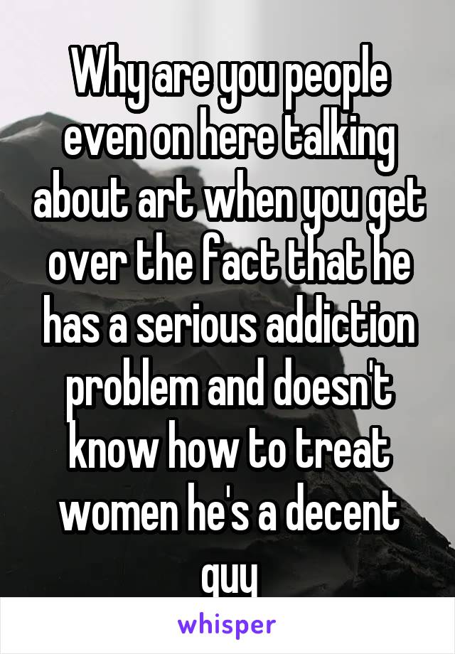 Why are you people even on here talking about art when you get over the fact that he has a serious addiction problem and doesn't know how to treat women he's a decent guy