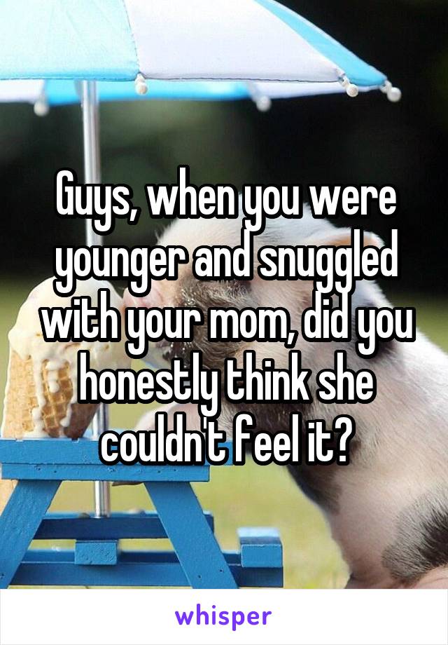 Guys, when you were younger and snuggled with your mom, did you honestly think she couldn't feel it?