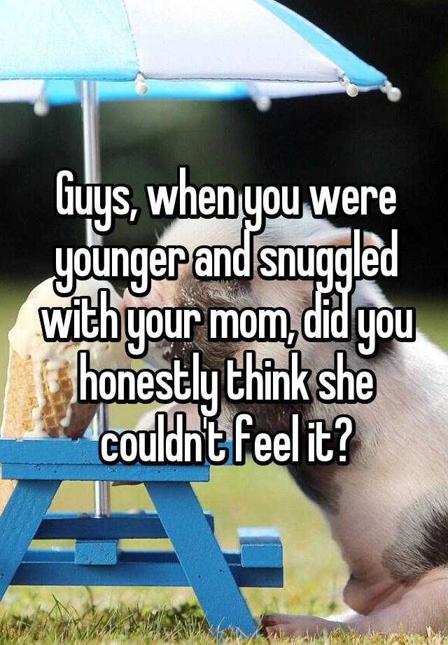 Guys, when you were younger and snuggled with your mom, did you honestly think she couldn't feel it?