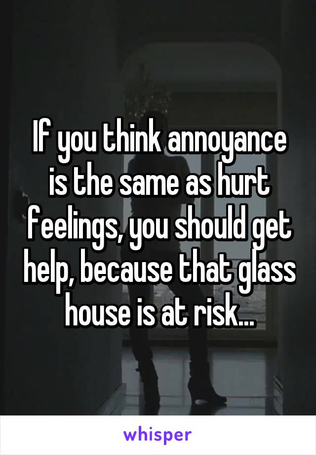 If you think annoyance is the same as hurt feelings, you should get help, because that glass house is at risk...