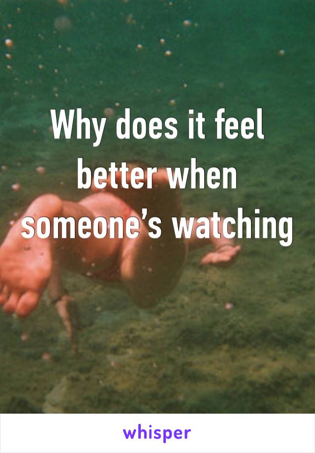 Why does it feel better when someone’s watching 