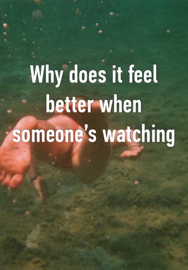 Why does it feel better when someone’s watching 