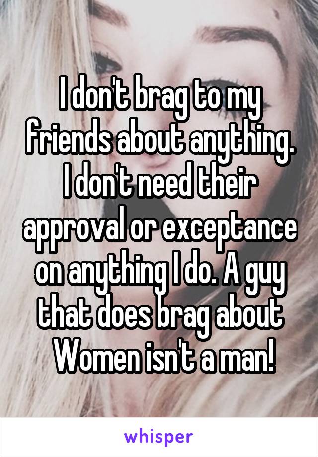 I don't brag to my friends about anything. I don't need their approval or exceptance on anything I do. A guy that does brag about
 Women isn't a man!