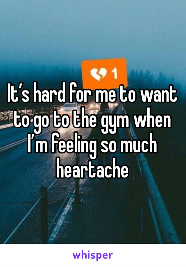 It’s hard for me to want to go to the gym when I’m feeling so much heartache 