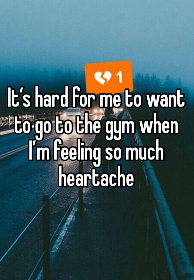 It’s hard for me to want to go to the gym when I’m feeling so much heartache 