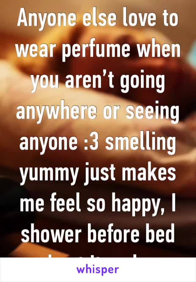 Anyone else love to wear perfume when you aren’t going anywhere or seeing anyone :3 smelling yummy just makes me feel so happy, I shower before bed and put it on lmao