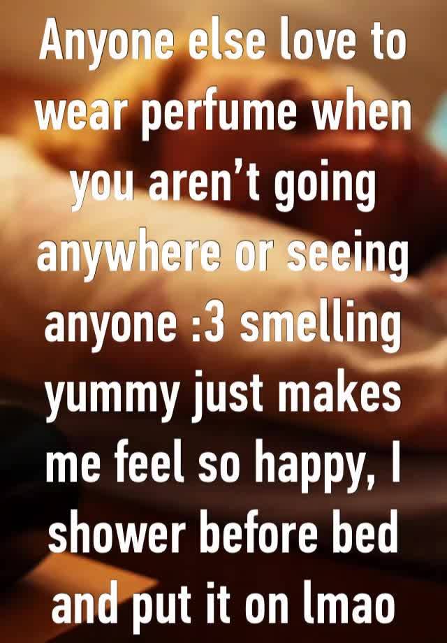 Anyone else love to wear perfume when you aren’t going anywhere or seeing anyone :3 smelling yummy just makes me feel so happy, I shower before bed and put it on lmao